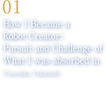01 How I Became a Robot Creator: Pursuit and Challenge of What I was absorbed in(Tomotaka Takahashi/CEO, Robo Garage Co., Ltd.)