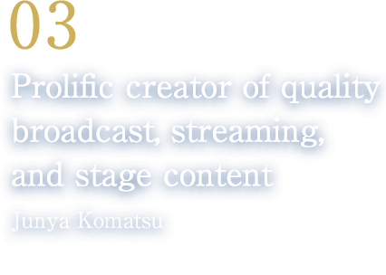 03 Prolific creator of quality broadcast, streaming, and stage content(Junya Komatsu/President, Steelhead Co., Ltd.)