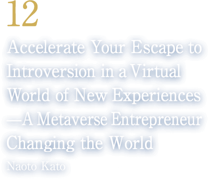 12 Accelerate Your Escape to Introversion in a Virtual World of New Experiences——A Metaverse Entrepreneur Changing the World(Naoto Kato/CEO, Cluster, Inc.)