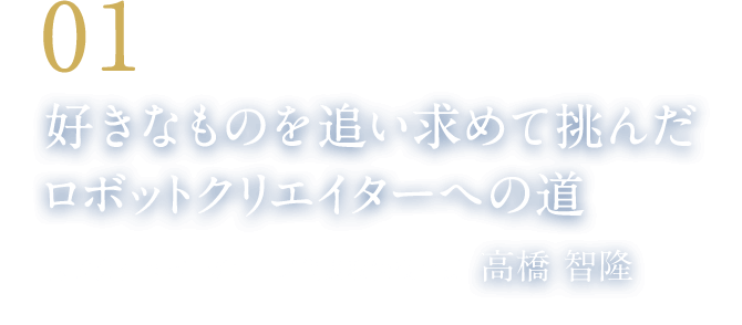 01 好きなものを追い求めて挑んだロボットクリエイターへの道（株式会社ロボ・ガレージ代表取締役社長　高橋 智隆）