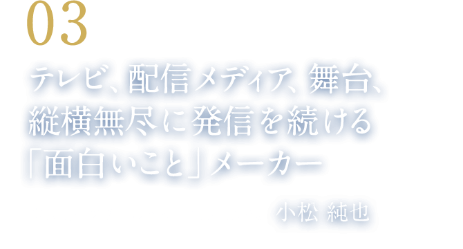 03 テレビ、配信メディア、舞台、縦横無尽に発信を続ける「面白いこと」メーカー（株式会社スチールヘッド 代表取締役　小松 純也）