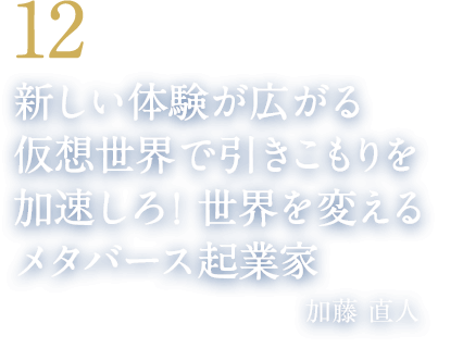 12 新しい体験が広がる仮想世界で引きこもりを加速しろ！世界を変えるメタバース起業家（クラスター株式会社 代表取締役CEO　加藤 直人）