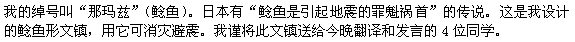 　私のあだ名は、鯰（ナマズ）です。日本には鯰が地震を起こすという言い伝えがあります。これは、私がデザインした鯰の文鎮で、震災除けのお守りです。これを今夜のスピーチの4人に贈ります。