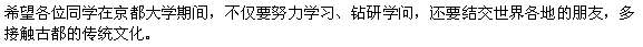 京都大学にいる間に、学問に励むだけでなく、世界中の友人をつくり、たくさんの古都の伝統に触れて下さるよう願っています。