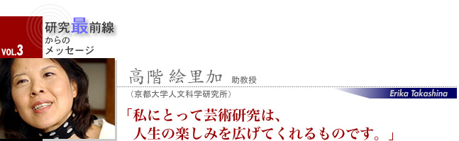 高階 絵里加 助教授 私にとって芸術研究は、人生の楽しみを広げてくれるものです。