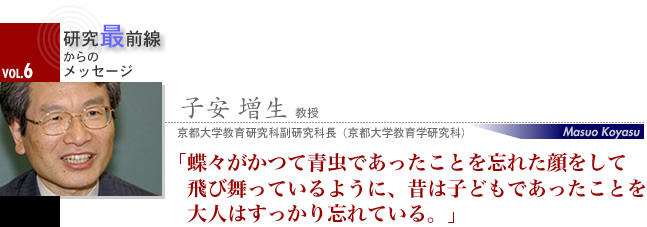 子安 増生 教授 蝶々がかつて青虫であったことを忘れた顔をして飛び舞っているように、昔は子どもであったことを大人はすっかり忘れている。